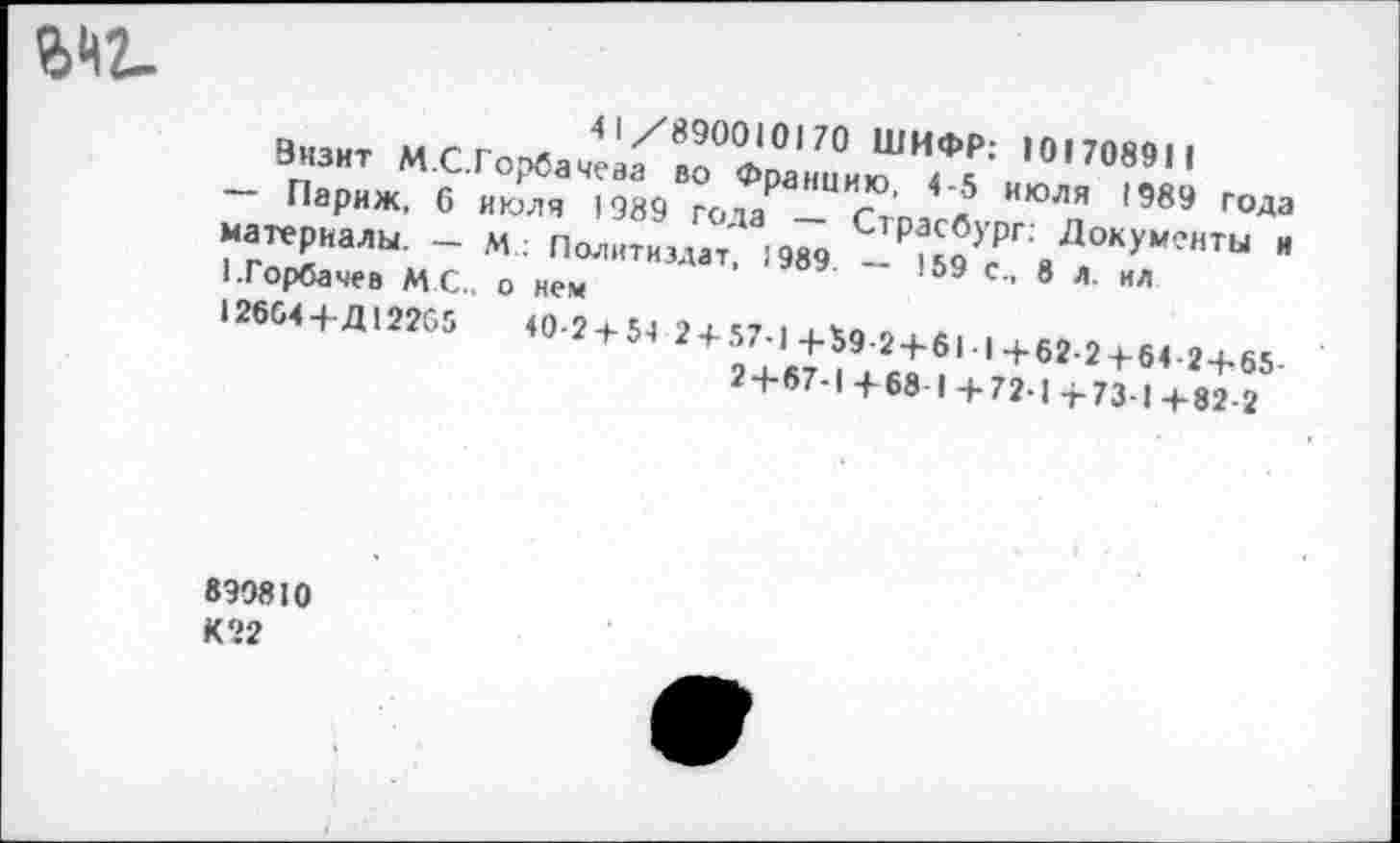 ﻿
41/890010170 ШИФР: 101708911
Энзнт М.С.Горбачева во Францию, 4-5 июля 1989 года — Париж, 6 июля 1989 года — Страсбург: Документы и материалы. — М: Политиздат, 1989. — 159 с., 8 л. ил 1.Горбачев М.С., о нем 12664+Д12265	40-24-54 2 + 57-1+59 2+611+62-2+64-2+65-
24-67-1 +68 I 4-72-1 +73-1+82-2
830810 К22